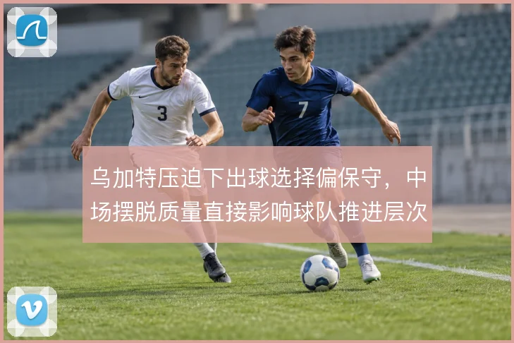 乌加特压迫下出球选择偏保守,中场摆脱质量直接影响球队推进层次