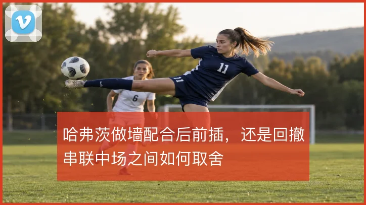 哈弗茨做墙配合后前插，还是回撤串联中场之间如何取舍