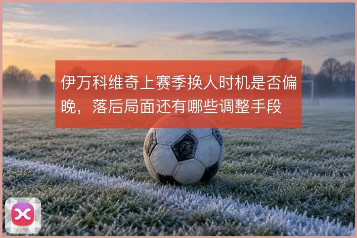 伊万科维奇上赛季换人时机是否偏晚,落后局面还有哪些调整手段