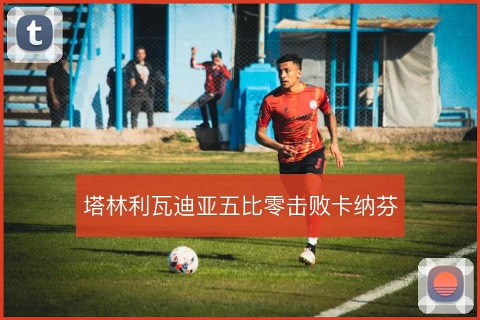 塔林利瓦迪亚五比零击败卡纳芬
