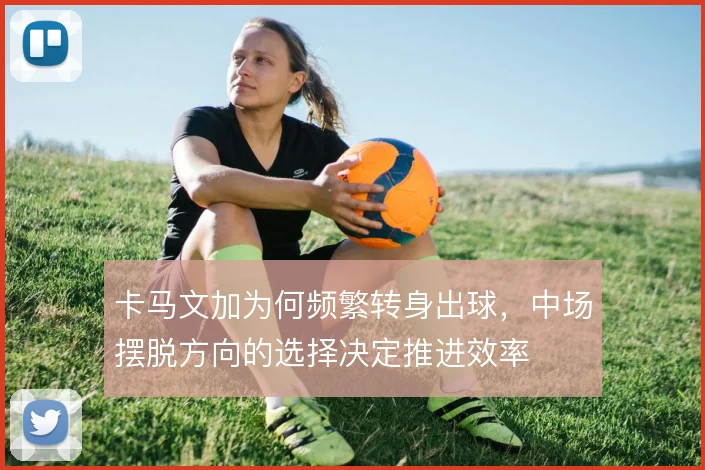 卡马文加为何频繁转身出球,中场摆脱方向的选择决定推进效率