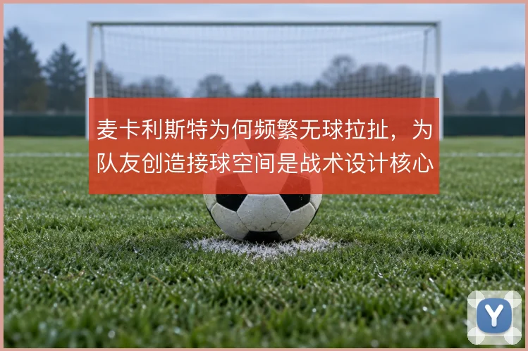 麦卡利斯特为何频繁无球拉扯,为队友创造接球空间是战术设计核心