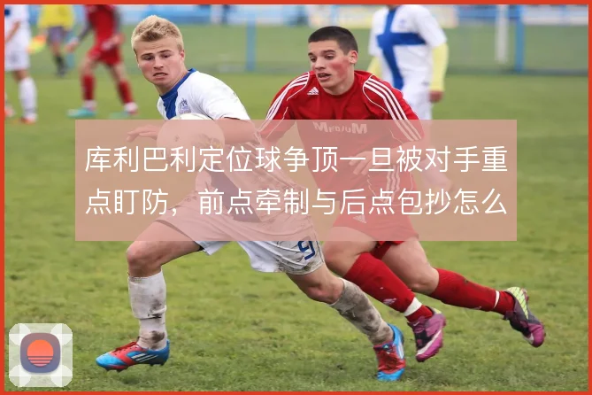 库利巴利定位球争顶一旦被对手重点盯防，前点牵制与后点包抄怎么选