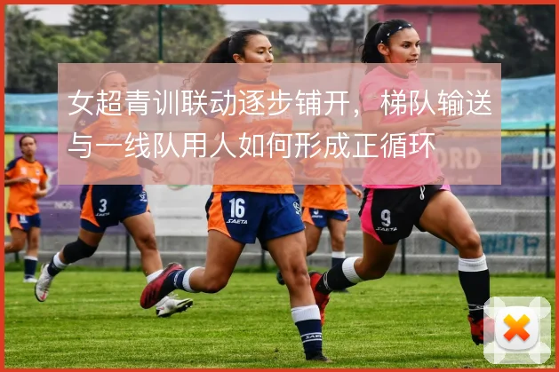 女超青训联动逐步铺开，梯队输送与一线队用人如何形成正循环