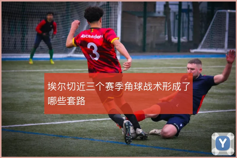 埃尔切近三个赛季角球战术形成了哪些套路