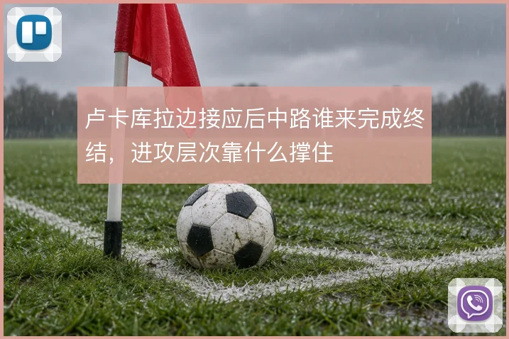 卢卡库拉边接应后中路谁来完成终结,进攻层次靠什么撑住