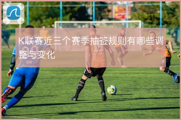 K联赛近三个赛季抽签规则有哪些调整与变化