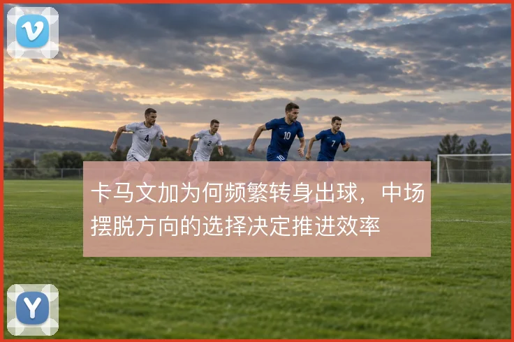 卡马文加为何频繁转身出球,中场摆脱方向的选择决定推进效率
