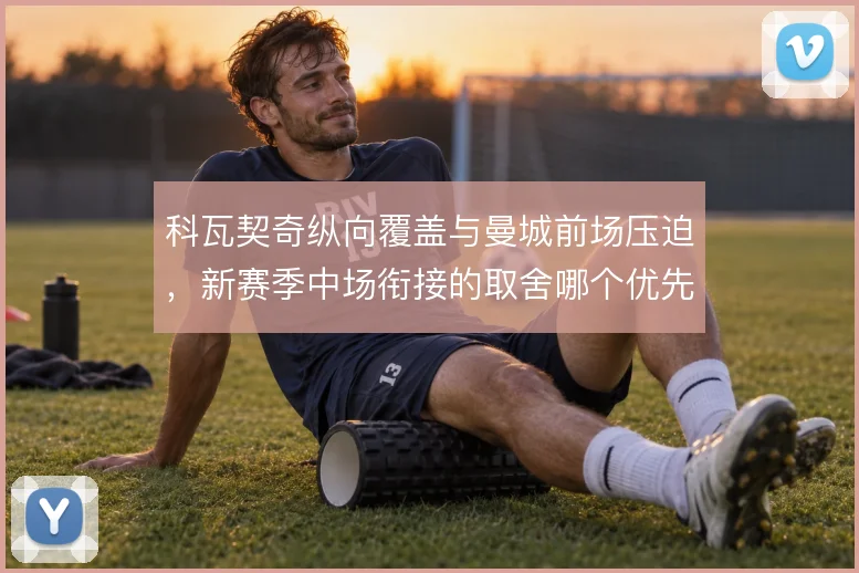 科瓦契奇纵向覆盖与曼城前场压迫,新赛季中场衔接的取舍哪个优先