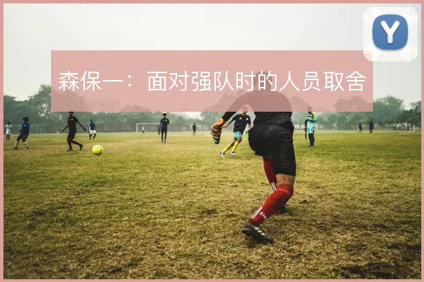 森保一:面对强队时的人员取舍