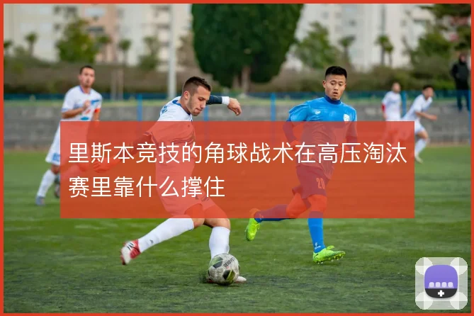 里斯本竞技的角球战术在高压淘汰赛里靠什么撑住