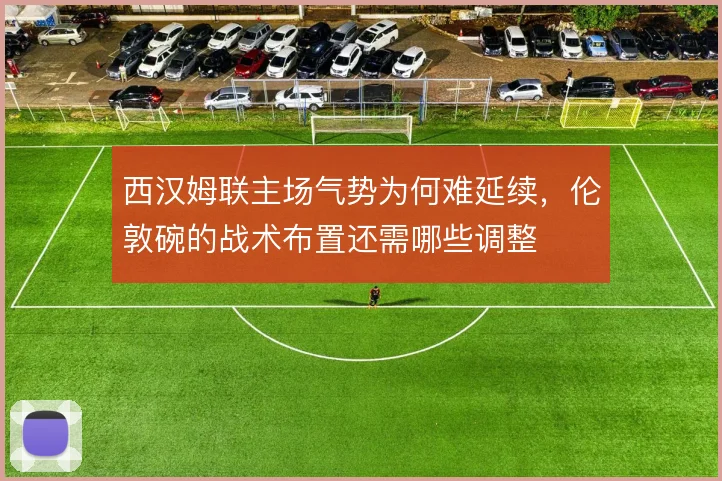 西汉姆联主场气势为何难延续,伦敦碗的战术布置还需哪些调整