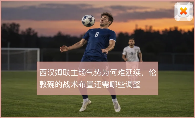 西汉姆联主场气势为何难延续，伦敦碗的战术布置还需哪些调整