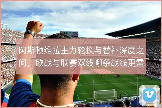 阿斯顿维拉主力轮换与替补深度之间,欧战与联赛双线哪条战线更需倾斜