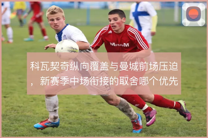 科瓦契奇纵向覆盖与曼城前场压迫,新赛季中场衔接的取舍哪个优先