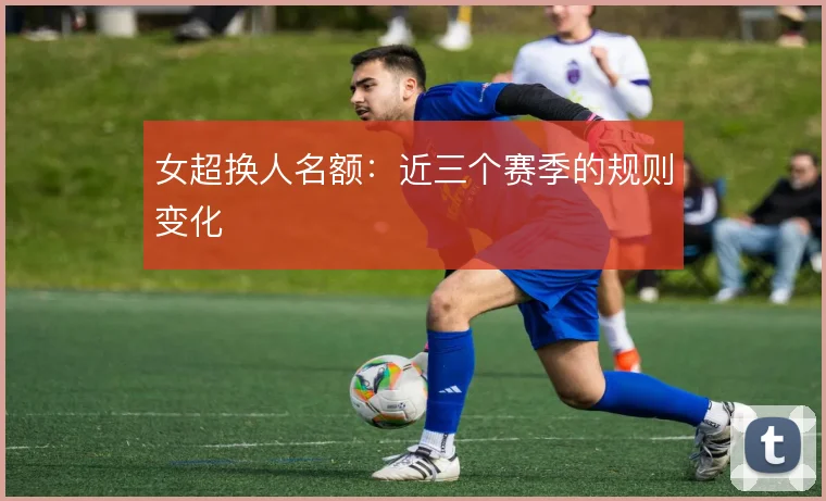 女超换人名额:近三个赛季的规则变化