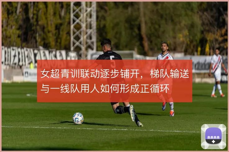 女超青训联动逐步铺开,梯队输送与一线队用人如何形成正循环