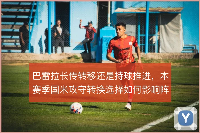 巴雷拉长传转移还是持球推进，本赛季国米攻守转换选择如何影响阵型弹性