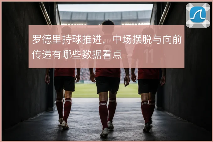 罗德里持球推进，中场摆脱与向前传递有哪些数据看点